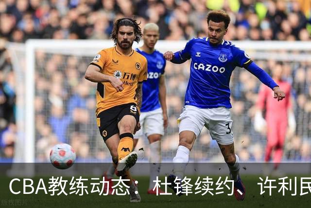 CBA教练动态：杜锋续约、许利民退出、杨鸣受限、李春江传言不实